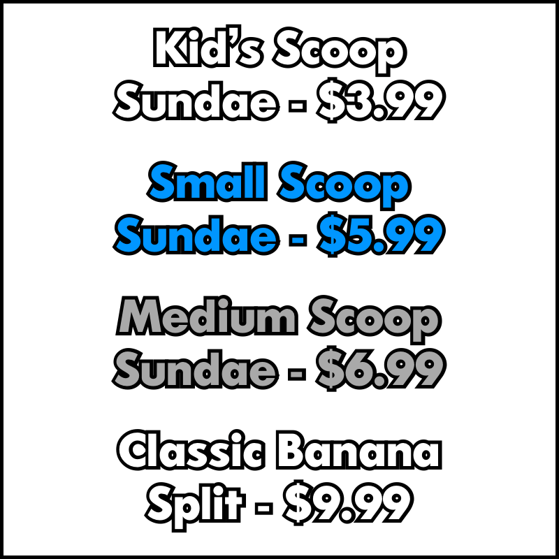 Sundae Pricing: $3.99 Kid's Scoop, $5.99 Small Scoop, $6.99 Medium Scoop, $9.99 Banana Split